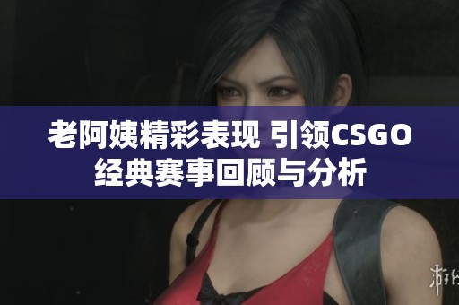 老阿姨精彩表现 引领CSGO经典赛事回顾与分析