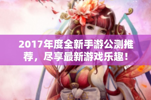 2017年度全新手游公测推荐，尽享最新游戏乐趣！