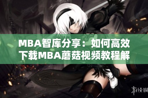 MBA智库分享：如何高效下载MBA蘑菇视频教程解析