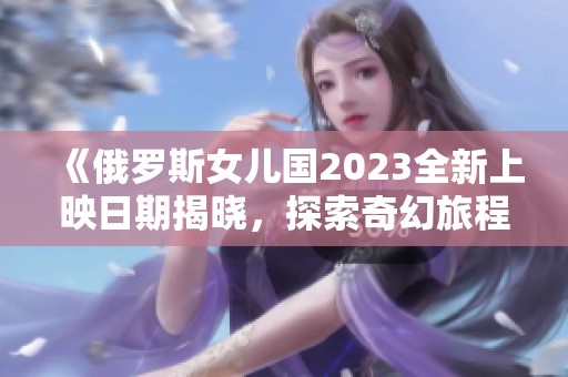 《俄罗斯女儿国2023全新上映日期揭晓，探索奇幻旅程》