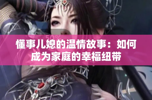 懂事儿媳的温情故事：如何成为家庭的幸福纽带