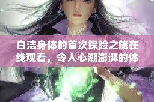 白洁身体的首次探险之旅在线观看，令人心潮澎湃的体验