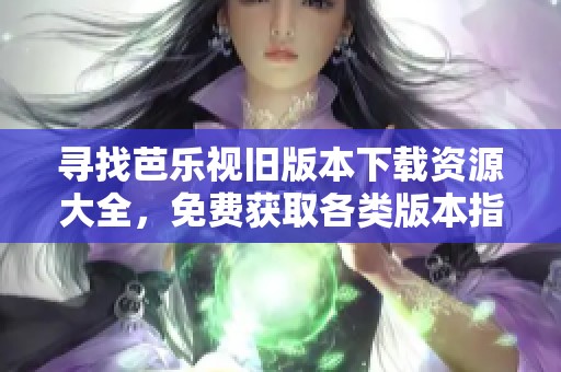 寻找芭乐视旧版本下载资源大全，免费获取各类版本指南