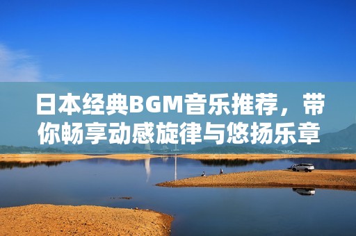 日本经典BGM音乐推荐，带你畅享动感旋律与悠扬乐章