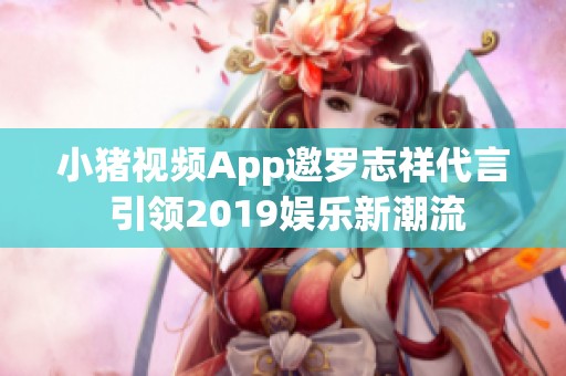 小猪视频App邀罗志祥代言 引领2019娱乐新潮流