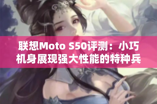 联想Moto S50评测：小巧机身展现强大性能的特种兵