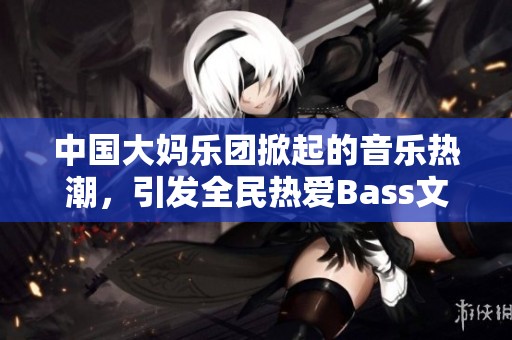 中国大妈乐团掀起的音乐热潮，引发全民热爱Bass文化