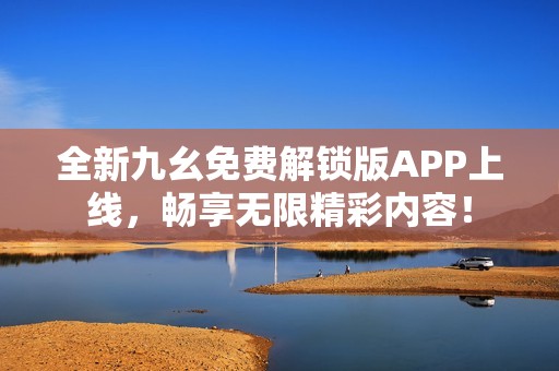 全新九幺免费解锁版APP上线，畅享无限精彩内容！