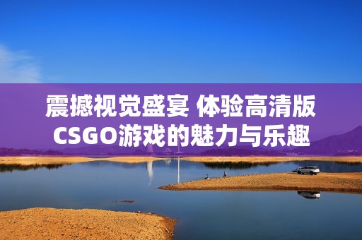 震撼视觉盛宴 体验高清版CSGO游戏的魅力与乐趣