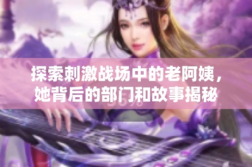 探索刺激战场中的老阿姨，她背后的部门和故事揭秘