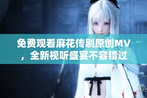 免费观看麻花传剧原创MV，全新视听盛宴不容错过