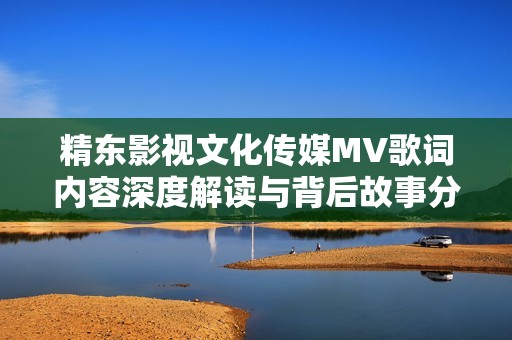 精东影视文化传媒MV歌词内容深度解读与背后故事分析