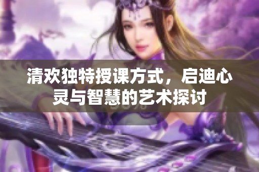 清欢独特授课方式，启迪心灵与智慧的艺术探讨