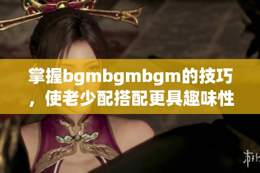 掌握bgmbgmbgm的技巧，使老少配搭配更具趣味性和效果