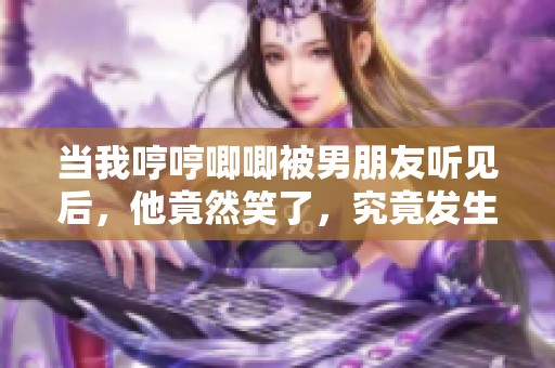 当我哼哼唧唧被男朋友听见后，他竟然笑了，究竟发生了什么