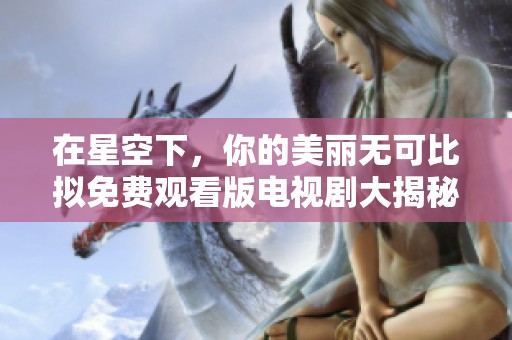 在星空下，你的美丽无可比拟免费观看版电视剧大揭秘