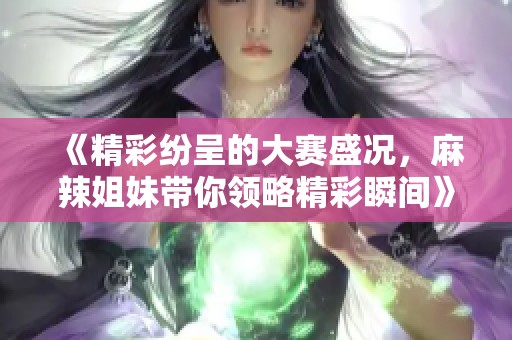 《精彩纷呈的大赛盛况，麻辣姐妹带你领略精彩瞬间》