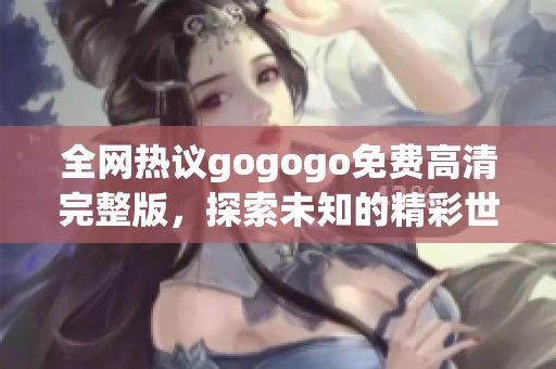 全网热议gogogo免费高清完整版，探索未知的精彩世界