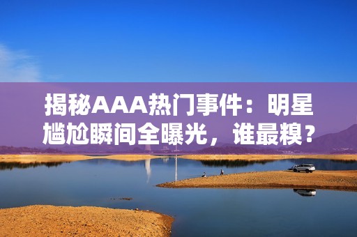 揭秘AAA热门事件：明星尴尬瞬间全曝光，谁最糗？