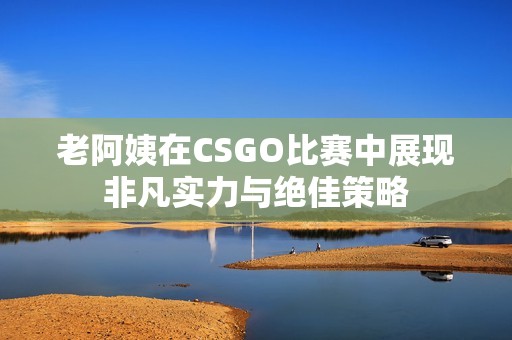 老阿姨在CSGO比赛中展现非凡实力与绝佳策略