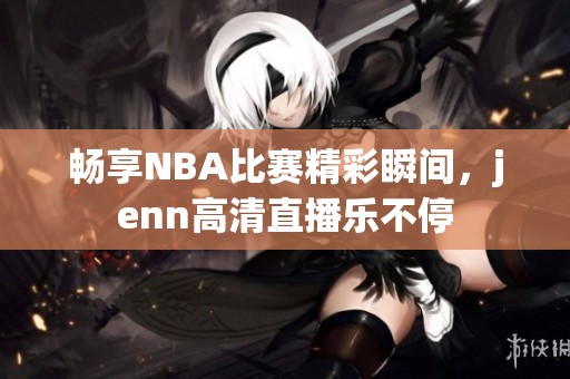 畅享NBA比赛精彩瞬间，jenn高清直播乐不停