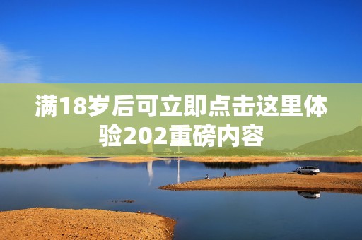 满18岁后可立即点击这里体验202重磅内容