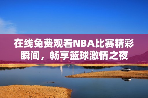 在线免费观看NBA比赛精彩瞬间，畅享篮球激情之夜