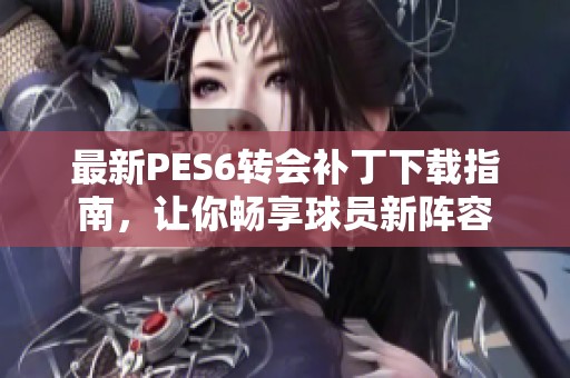 最新PES6转会补丁下载指南，让你畅享球员新阵容