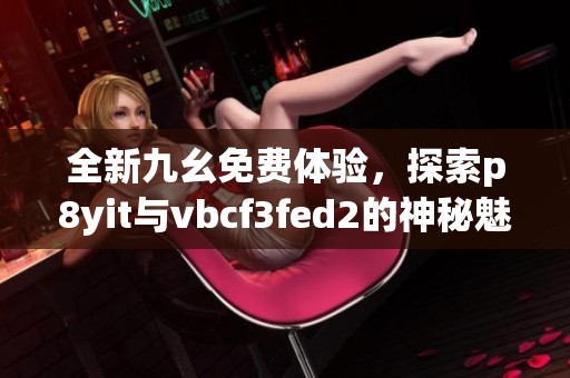 全新九幺免费体验，探索p8yit与vbcf3fed2的神秘魅力