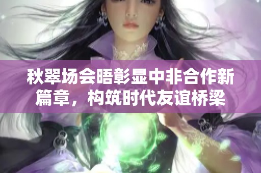 秋翠场会晤彰显中非合作新篇章，构筑时代友谊桥梁