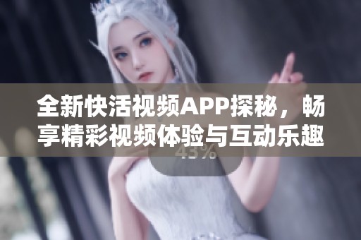 全新快活视频APP探秘，畅享精彩视频体验与互动乐趣