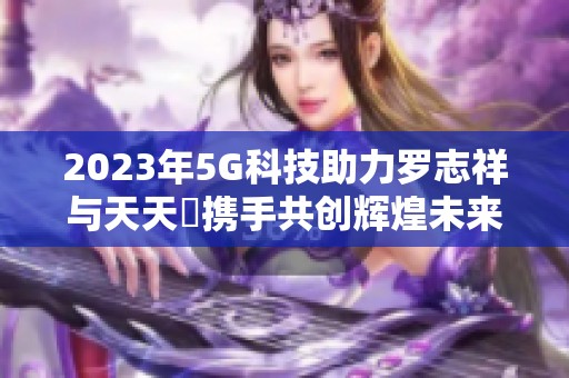 2023年5G科技助力罗志祥与天天奭携手共创辉煌未来