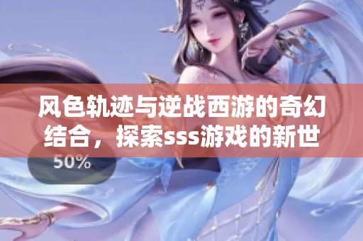 风色轨迹与逆战西游的奇幻结合，探索sss游戏的新世界