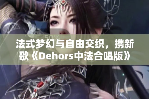 法式梦幻与自由交织，携新歌《Dehors中法合唱版》而至