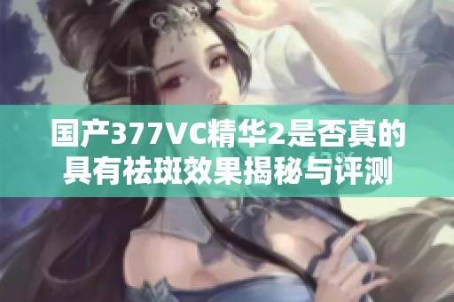 国产377VC精华2是否真的具有祛斑效果揭秘与评测