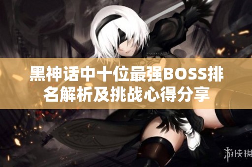 黑神话中十位最强BOSS排名解析及挑战心得分享