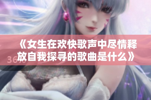 《女生在欢快歌声中尽情释放自我探寻的歌曲是什么》