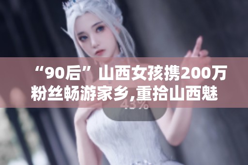 “90后”山西女孩携200万粉丝畅游家乡,重拾山西魅力