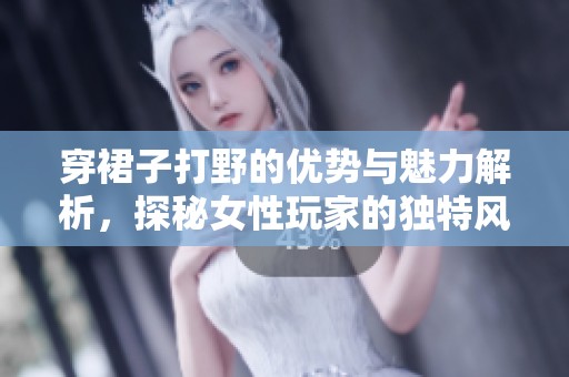 穿裙子打野的优势与魅力解析，探秘女性玩家的独特风格