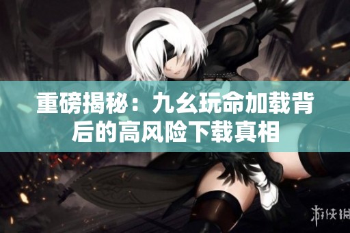 重磅揭秘：九幺玩命加载背后的高风险下载真相