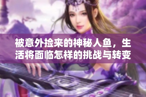 被意外捡来的神秘人鱼，生活将面临怎样的挑战与转变