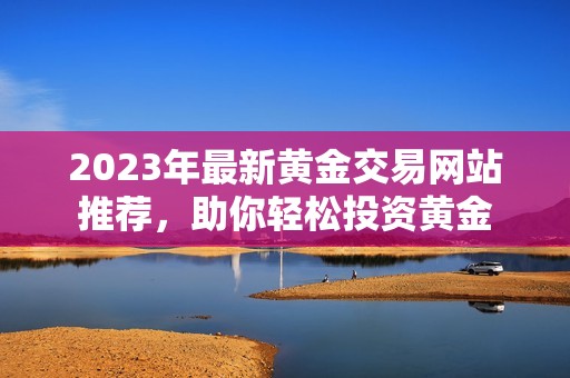 2023年最新黄金交易网站推荐，助你轻松投资黄金