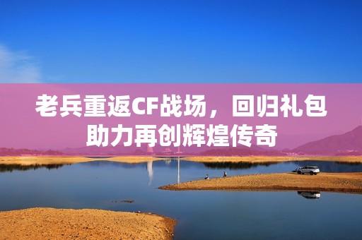 老兵重返CF战场，回归礼包助力再创辉煌传奇