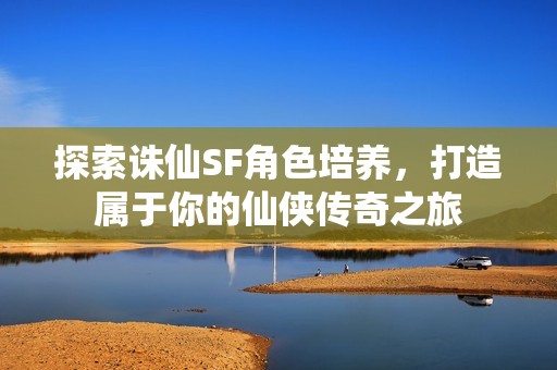 探索诛仙SF角色培养，打造属于你的仙侠传奇之旅