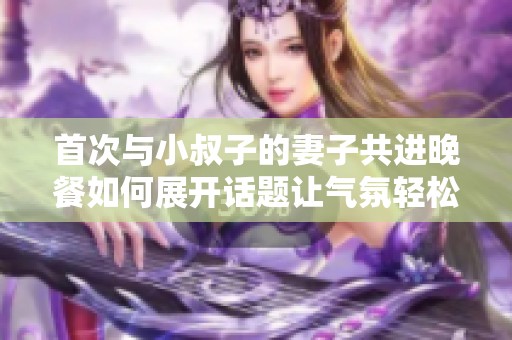 首次与小叔子的妻子共进晚餐如何展开话题让气氛轻松愉快