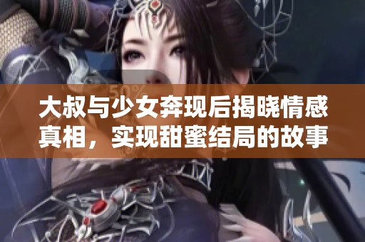 大叔与少女奔现后揭晓情感真相，实现甜蜜结局的故事