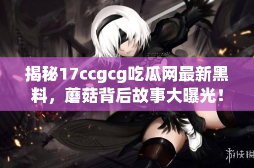 揭秘17ccgcg吃瓜网最新黑料，蘑菇背后故事大曝光！