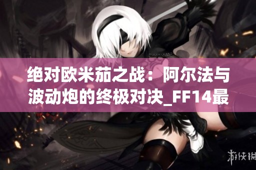 绝对欧米茄之战：阿尔法与波动炮的终极对决_FF14最终幻想14下载