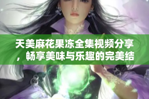 天美麻花果冻全集视频分享，畅享美味与乐趣的完美结合