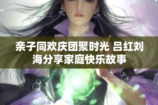 亲子同欢庆团聚时光 吕红刘海分享家庭快乐故事